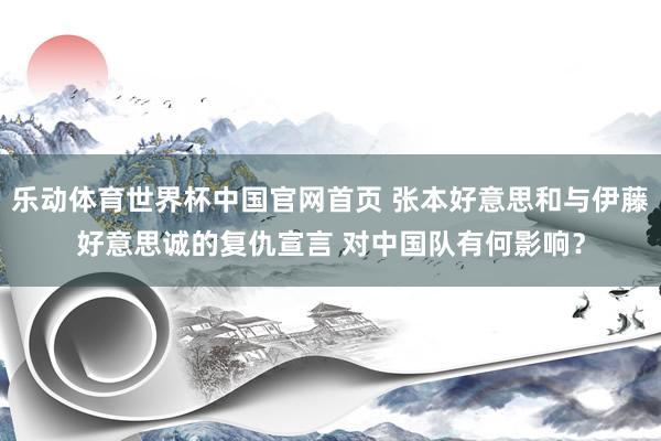 乐动体育世界杯中国官网首页 张本好意思和与伊藤好意思诚的复仇宣言 对中国队有何影响?