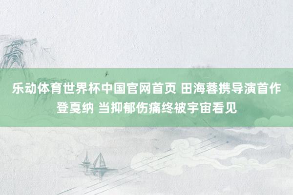 乐动体育世界杯中国官网首页 田海蓉携导演首作登戛纳 当抑郁伤痛终被宇宙看见