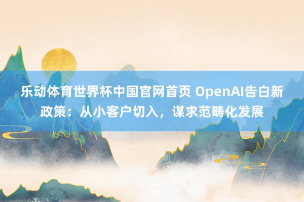 乐动体育世界杯中国官网首页 OpenAI告白新政策:从小客户切入,谋求范畴化发展