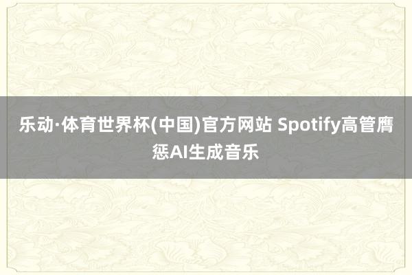 乐动·体育世界杯(中国)官方网站 Spotify高管膺惩AI生成音乐