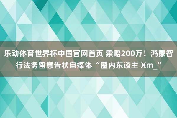 乐动体育世界杯中国官网首页 索赔200万!鸿蒙智行法务留意告状自媒体 “圈内东谈主 Xm_”