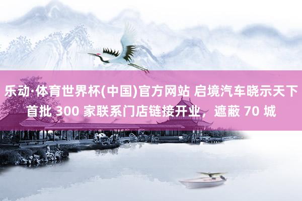 乐动·体育世界杯(中国)官方网站 启境汽车晓示天下首批 300 家联系门店链接开业,遮蔽 70 城