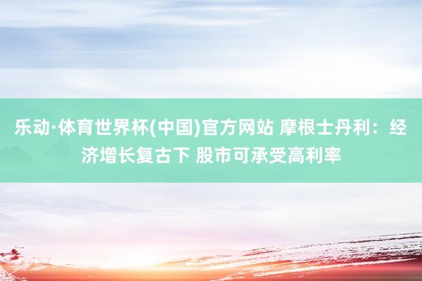 乐动·体育世界杯(中国)官方网站 摩根士丹利:经济增长复古下 股市可承受高利率