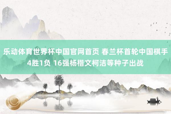 乐动体育世界杯中国官网首页 春兰杯首轮中国棋手4胜1负 16强杨楷文柯洁等种子出战