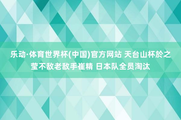 乐动·体育世界杯(中国)官方网站 天台山杯於之莹不敌老敌手崔精 日本队全员淘汰