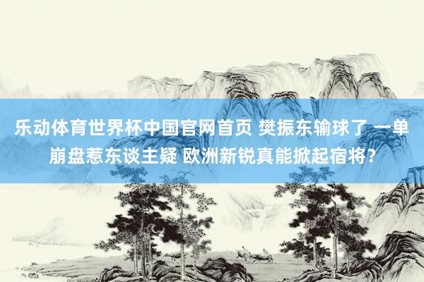 乐动体育世界杯中国官网首页 樊振东输球了 一单崩盘惹东谈主疑 欧洲新锐真能掀起宿将？