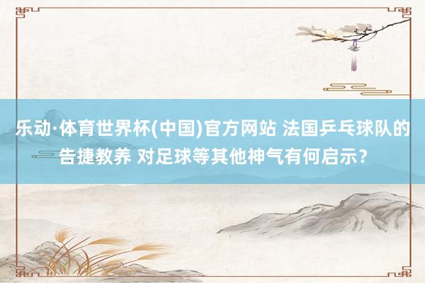乐动·体育世界杯(中国)官方网站 法国乒乓球队的告捷教养 对足球等其他神气有何启示?