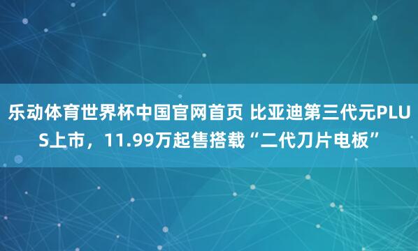 乐动体育世界杯中国官网首页 比亚迪第三代元PLUS上市，11.99万起售搭载“二代刀片电板”