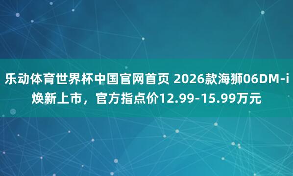 乐动体育世界杯中国官网首页 2026款海狮06DM-i焕新上市,官方指点价12.99-15.99万元