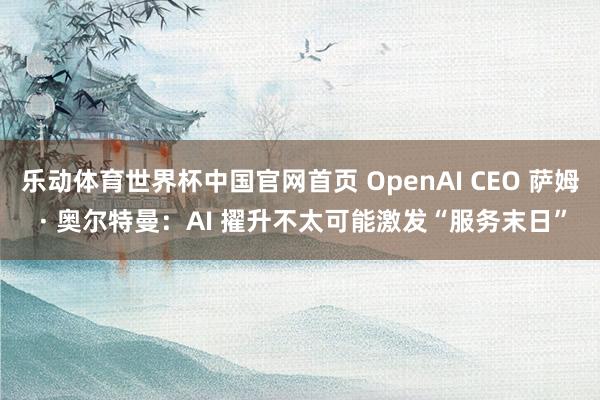 乐动体育世界杯中国官网首页 OpenAI CEO 萨姆 · 奥尔特曼:AI 擢升不太可能激发“服务末日”