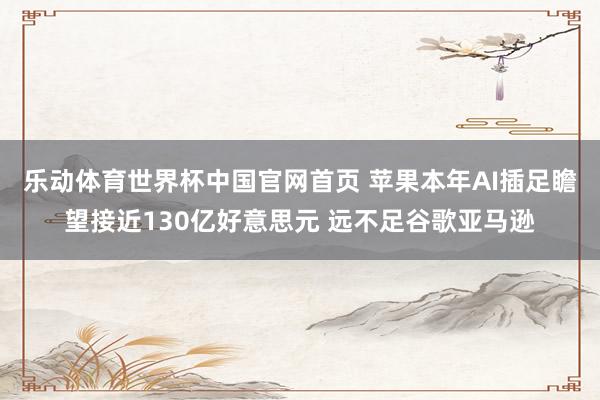 乐动体育世界杯中国官网首页 苹果本年AI插足瞻望接近130亿好意思元 远不足谷歌亚马逊