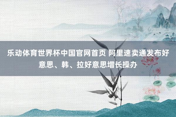 乐动体育世界杯中国官网首页 阿里速卖通发布好意思、韩、拉好意思增长操办