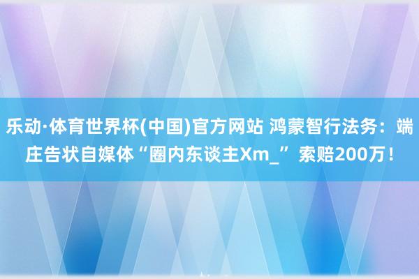 乐动·体育世界杯(中国)官方网站 鸿蒙智行法务:端庄告状自媒体“圈内东谈主Xm_” 索赔200万!