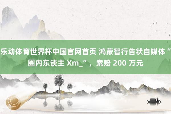 乐动体育世界杯中国官网首页 鸿蒙智行告状自媒体“圈内东谈主 Xm_”,索赔 200 万元