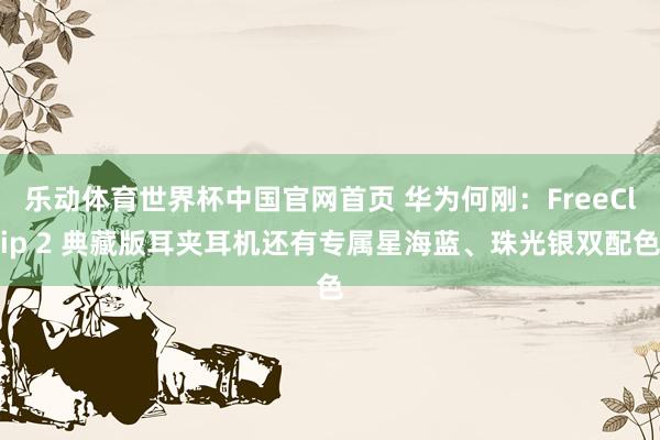 乐动体育世界杯中国官网首页 华为何刚：FreeClip 2 典藏版耳夹耳机还有专属星海蓝、珠光银双配色