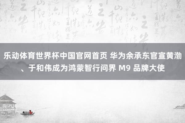 乐动体育世界杯中国官网首页 华为余承东官宣黄渤、于和伟成为鸿蒙智行问界 M9 品牌大使