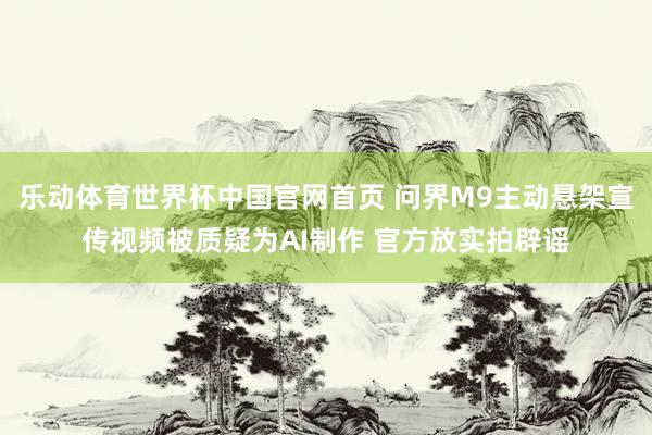 乐动体育世界杯中国官网首页 问界M9主动悬架宣传视频被质疑为AI制作 官方放实拍辟谣