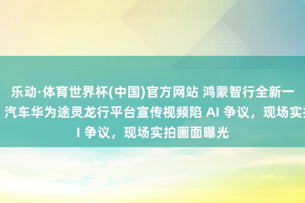 乐动·体育世界杯(中国)官方网站 鸿蒙智行全新一代问界 M9 汽车华为途灵龙行平台宣传视频陷 AI 争议,现场实拍画面曝光