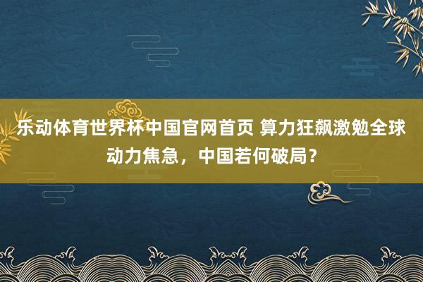 乐动体育世界杯中国官网首页 算力狂飙激勉全球动力焦急,中国若何破局?