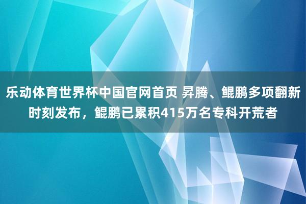 乐动体育世界杯中国官网首页 昇腾、鲲鹏多项翻新时刻发布,鲲鹏已累积415万名专科开荒者