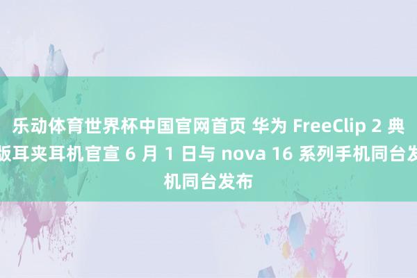 乐动体育世界杯中国官网首页 华为 FreeClip 2 典藏版耳夹耳机官宣 6 月 1 日与 nova 16 系列手机同台发布