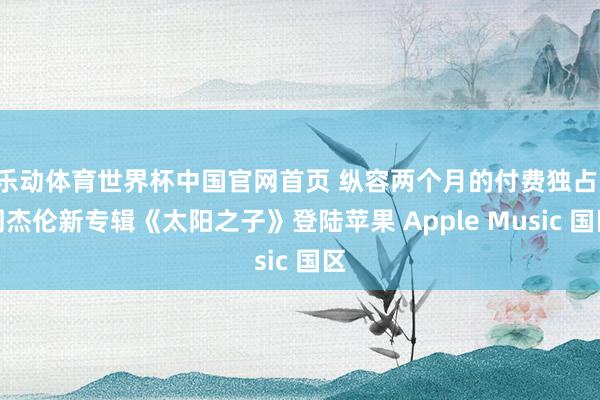 乐动体育世界杯中国官网首页 纵容两个月的付费独占:周杰伦新专辑《太阳之子》登陆苹果 Apple Music 国区