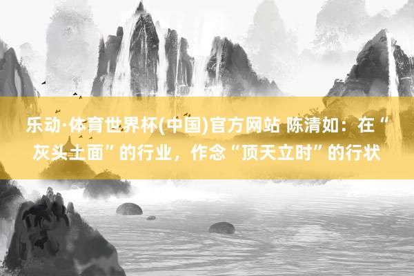 乐动·体育世界杯(中国)官方网站 陈清如:在“灰头土面”的行业,作念“顶天立时”的行状