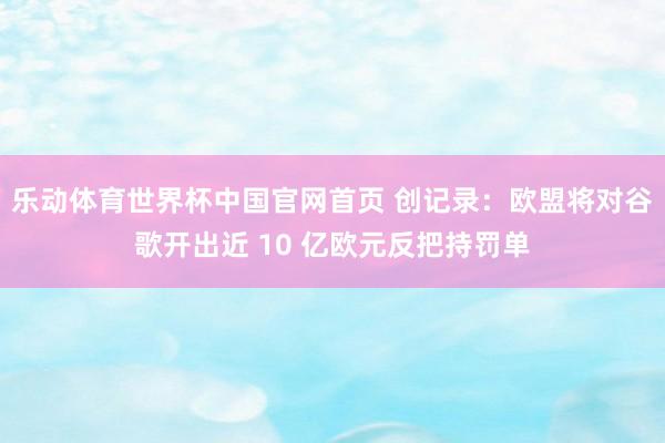 乐动体育世界杯中国官网首页 创记录:欧盟将对谷歌开出近 10 亿欧元反把持罚单