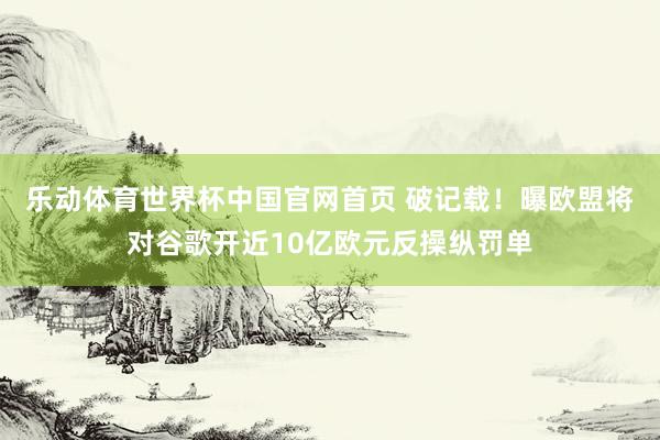 乐动体育世界杯中国官网首页 破记载！曝欧盟将对谷歌开近10亿欧元反操纵罚单