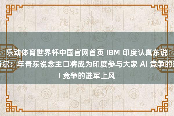 乐动体育世界杯中国官网首页 IBM 印度认真东说念主帕特尔:年青东说念主口将成为印度参与大家 AI 竞争的进军上风