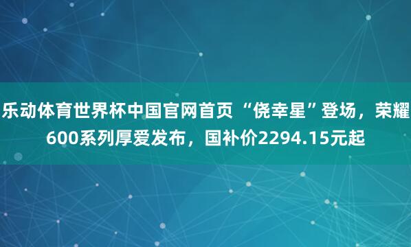 乐动体育世界杯中国官网首页 “侥幸星”登场,荣耀600系列厚爱发布,国补价2294.15元起