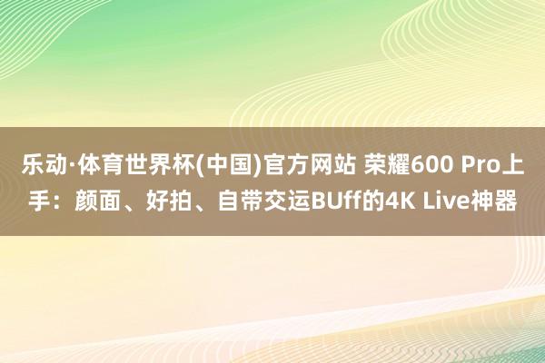 乐动·体育世界杯(中国)官方网站 荣耀600 Pro上手:颜面、好拍、自带交运BUff的4K Live神器
