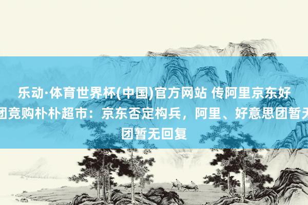 乐动·体育世界杯(中国)官方网站 传阿里京东好意思团竞购朴朴超市:京东否定构兵,阿里、好意思团暂无回复