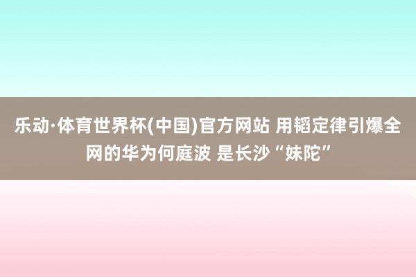 乐动·体育世界杯(中国)官方网站 用韬定律引爆全网的华为何庭波 是长沙“妹陀”