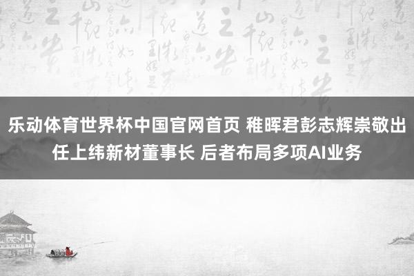 乐动体育世界杯中国官网首页 稚晖君彭志辉崇敬出任上纬新材董事长 后者布局多项AI业务