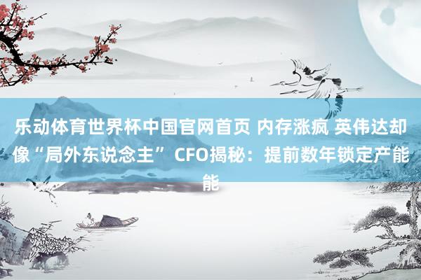 乐动体育世界杯中国官网首页 内存涨疯 英伟达却像“局外东说念主” CFO揭秘：提前数年锁定产能