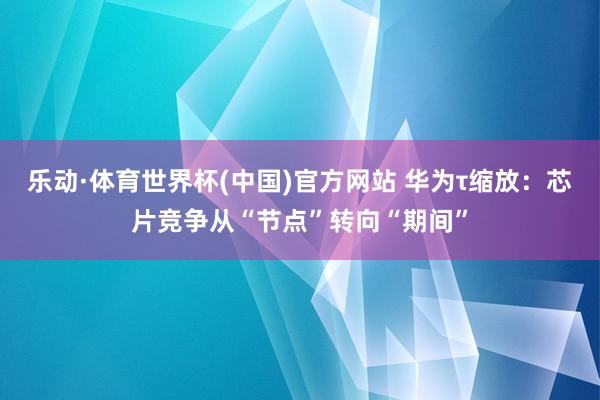 乐动·体育世界杯(中国)官方网站 华为τ缩放:芯片竞争从“节点”转向“期间”