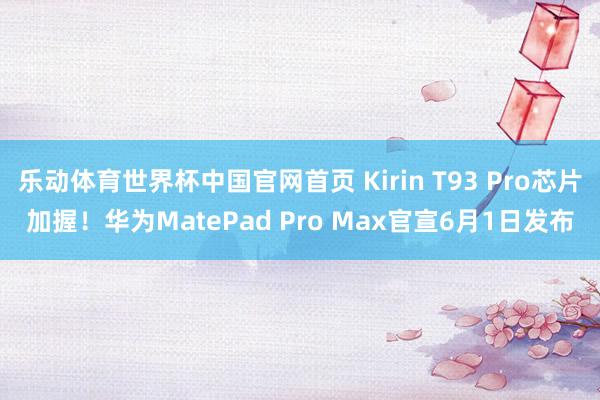 乐动体育世界杯中国官网首页 Kirin T93 Pro芯片加握!华为MatePad Pro Max官宣6月1日发布