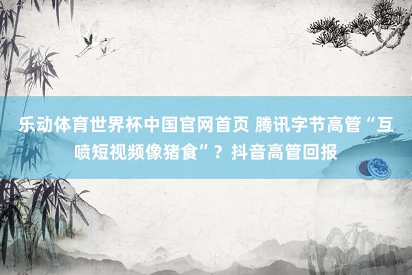 乐动体育世界杯中国官网首页 腾讯字节高管“互喷短视频像猪食”?抖音高管回报