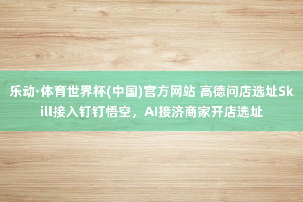 乐动·体育世界杯(中国)官方网站 高德问店选址Skill接入钉钉悟空,AI接济商家开店选址