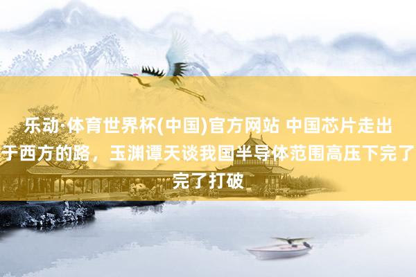 乐动·体育世界杯(中国)官方网站 中国芯片走出不同于西方的路，玉渊谭天谈我国半导体范围高压下完了打破