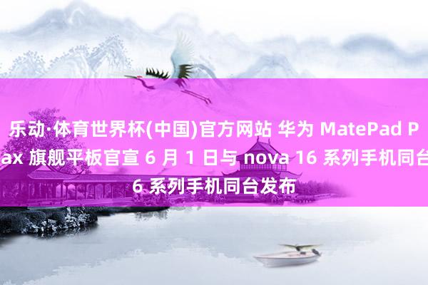 乐动·体育世界杯(中国)官方网站 华为 MatePad Pro Max 旗舰平板官宣 6 月 1 日与 nova 16 系列手机同台发布