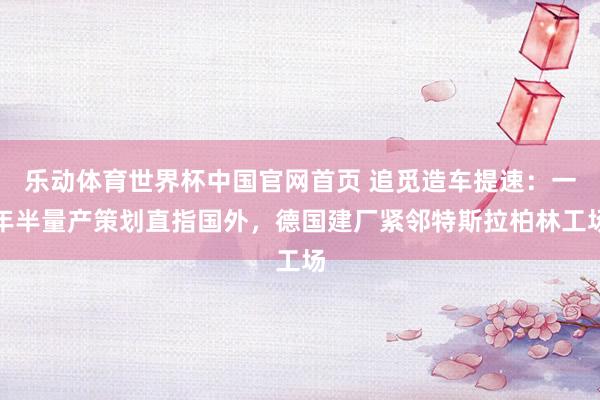 乐动体育世界杯中国官网首页 追觅造车提速：一年半量产策划直指国外，德国建厂紧邻特斯拉柏林工场