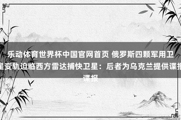 乐动体育世界杯中国官网首页 俄罗斯四颗军用卫星变轨迫临西方雷达捕快卫星:后者为乌克兰提供谍报
