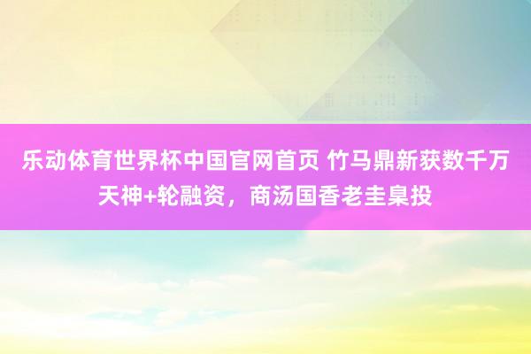乐动体育世界杯中国官网首页 竹马鼎新获数千万天神+轮融资,商汤国香老圭臬投