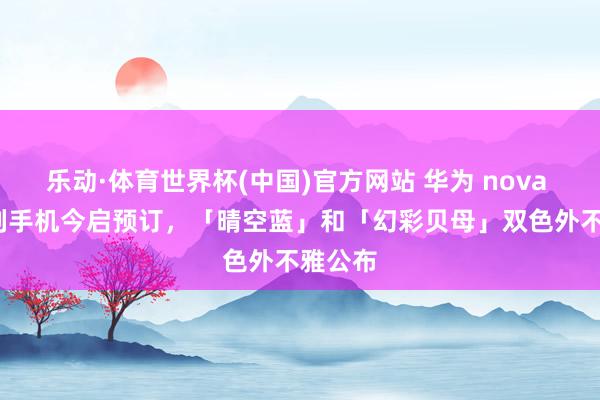 乐动·体育世界杯(中国)官方网站 华为 nova 16 系列手机今启预订,「晴空蓝」和「幻彩贝母」双色外不雅公布