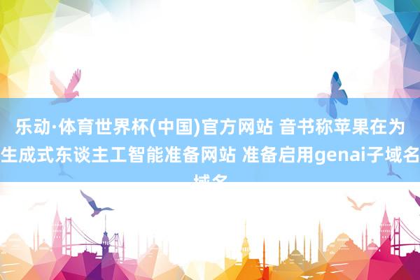 乐动·体育世界杯(中国)官方网站 音书称苹果在为生成式东谈主工智能准备网站 准备启用genai子域名