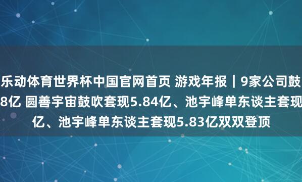 乐动体育世界杯中国官网首页 游戏年报|9家公司鼓吹共计减抓17.38亿 圆善宇宙鼓吹套现5.84亿、池宇峰单东谈主套现5.83亿双双登顶