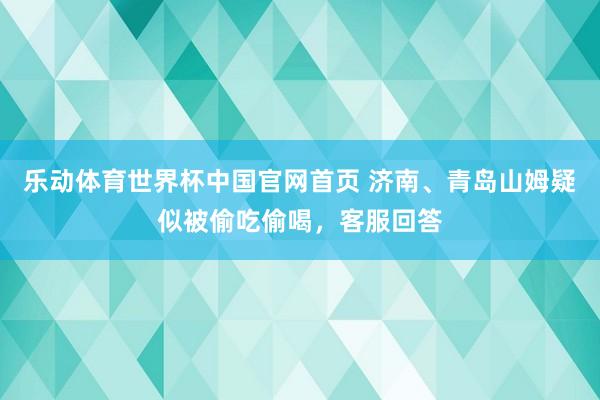 乐动体育世界杯中国官网首页 济南、青岛山姆疑似被偷吃偷喝,客服回答