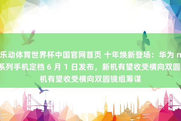 乐动体育世界杯中国官网首页 十年焕新登场:华为 nova 16 系列手机定档 6 月 1 日发布,新机有望收受横向双圆镜组筹谋